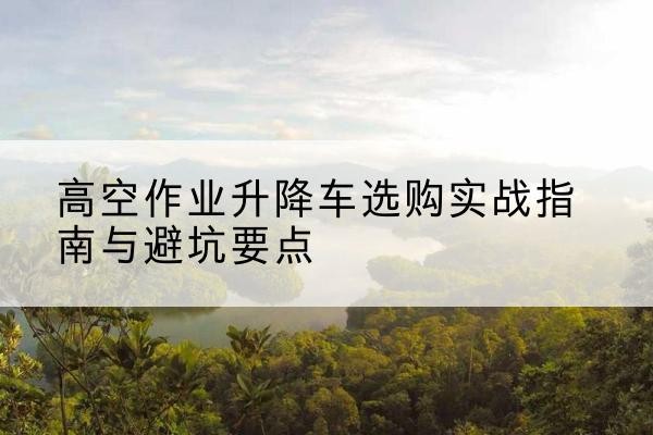 济阳升降车怎么选-高空作业升降车选购实战指南与避坑要点