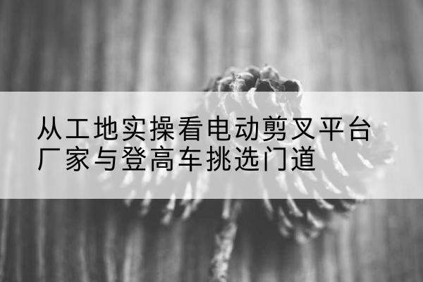 济阳电动剪叉升降平台厂家-从工地实操看电动剪叉平台厂家与登高车挑选门道