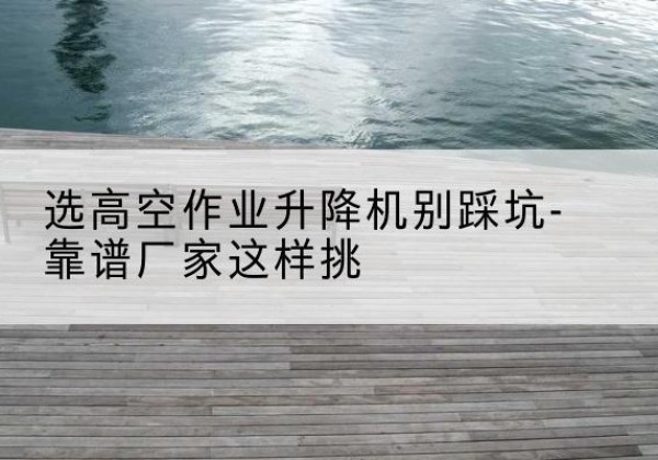 济阳剪叉式升降机厂家-选高空作业升降机别踩坑-靠谱厂家这样挑
