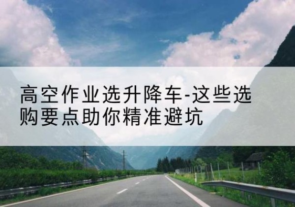济阳升降车厂家-高空作业选升降车-这些选购要点助你*避坑