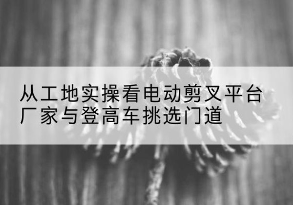 济阳电动剪叉升降平台厂家-从工地实操看电动剪叉平台厂家与登高车挑选门道